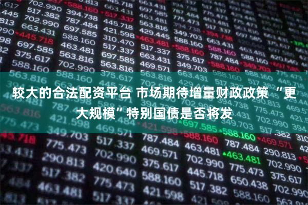 较大的合法配资平台 市场期待增量财政政策 “更大规模”特别国债是否将发
