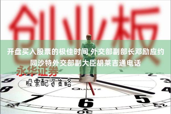 开盘买入股票的极佳时间 外交部副部长邓励应约同沙特外交部副大臣胡莱吉通电话