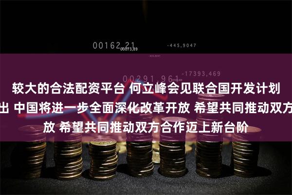 较大的合法配资平台 何立峰会见联合国开发计划署署长施泰纳指出 中国将进一步全面深化改革开放 希望共同推动双方合作迈上新台阶