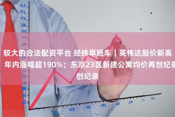 较大的合法配资平台 经纬早班车｜英伟达股价新高，年内涨幅超190%；东京23区新建公寓均价再创纪录