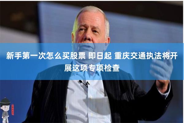 新手第一次怎么买股票 即日起 重庆交通执法将开展这项专项检查