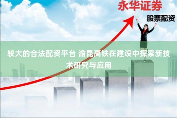 较大的合法配资平台 渝昆高铁在建设中探索新技术研究与应用