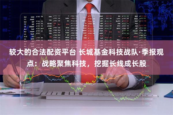 较大的合法配资平台 长城基金科技战队·季报观点：战略聚焦科技，挖掘长线成长股