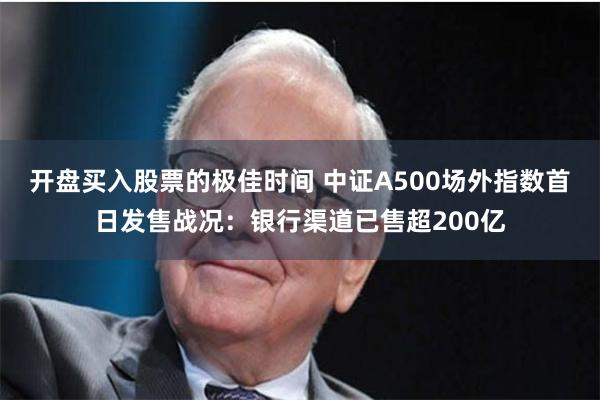 开盘买入股票的极佳时间 中证A500场外指数首日发售战况：银行渠道已售超200亿