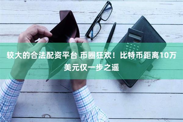 较大的合法配资平台 币圈狂欢！比特币距离10万美元仅一步之遥