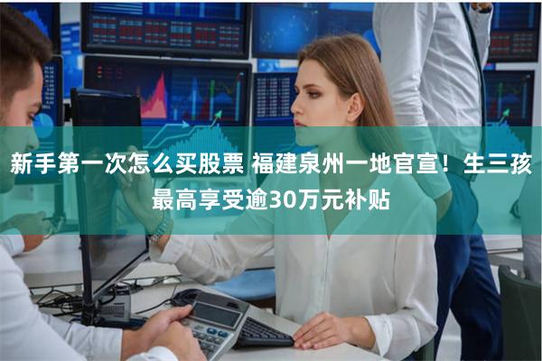 新手第一次怎么买股票 福建泉州一地官宣！生三孩最高享受逾30万元补贴