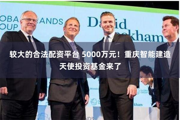 较大的合法配资平台 5000万元！重庆智能建造天使投资基金来了