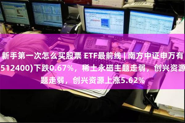新手第一次怎么买股票 ETF最前线 | 南方中证申万有色金属ETF(512400)下跌0.67%，稀土永磁主题走弱，创兴资源上涨5.62%