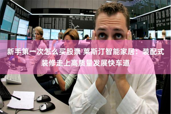 新手第一次怎么买股票 莱斯汀智能家居：装配式装修走上高质量发展快车道