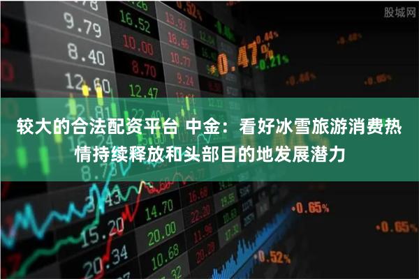 较大的合法配资平台 中金：看好冰雪旅游消费热情持续释放和头部目的地发展潜力