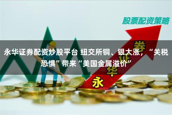 永华证券配资炒股平台 纽交所铜、银大涨，“关税恐惧”带来“美国金属溢价”