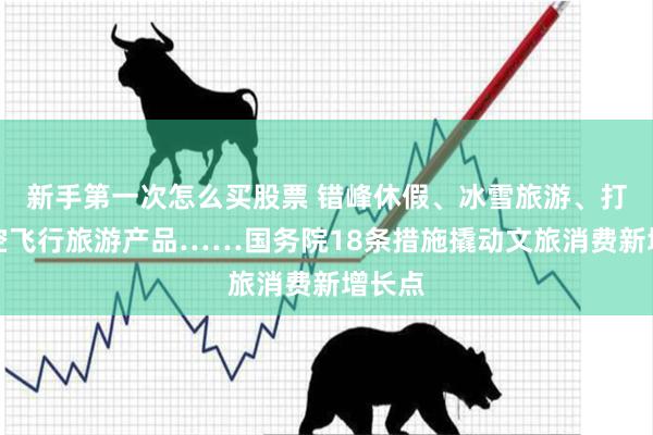 新手第一次怎么买股票 错峰休假、冰雪旅游、打造低空飞行旅游产品……国务院18条措施撬动文旅消费新增长点