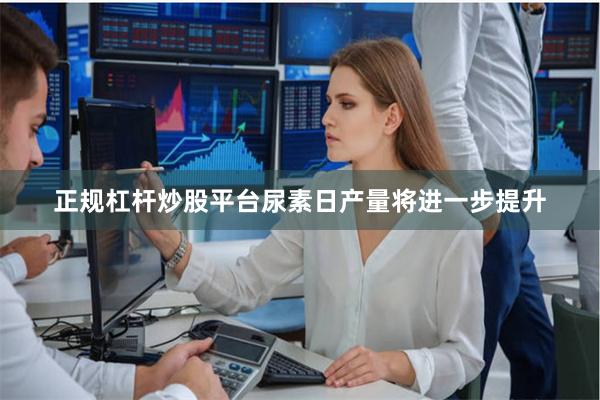 正规杠杆炒股平台尿素日产量将进一步提升