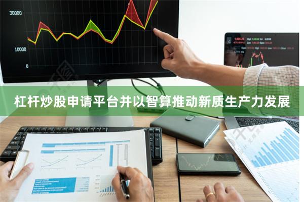 杠杆炒股申请平台并以智算推动新质生产力发展