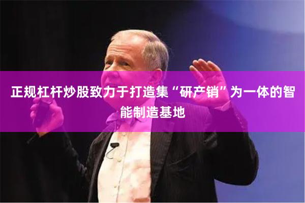 正规杠杆炒股致力于打造集“研产销”为一体的智能制造基地