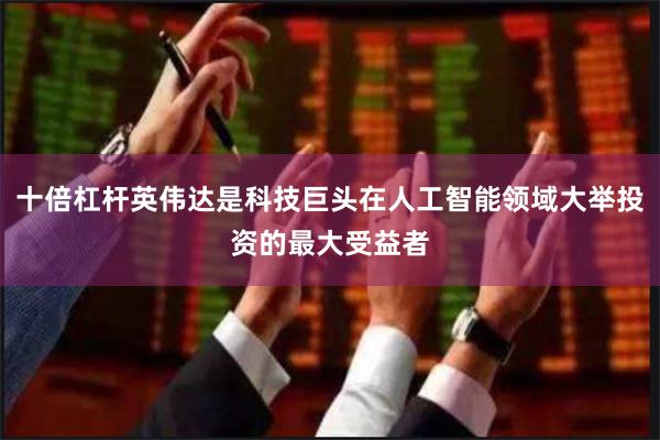 十倍杠杆英伟达是科技巨头在人工智能领域大举投资的最大受益者