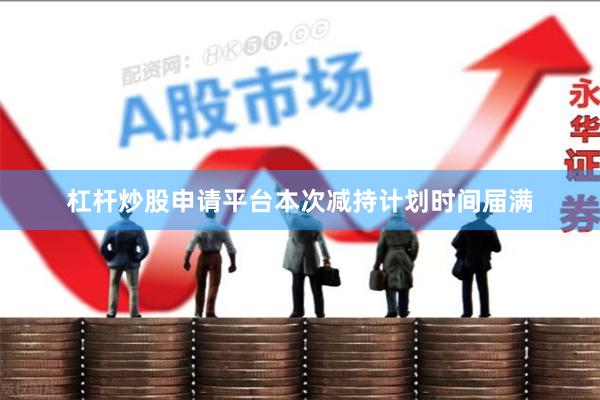 杠杆炒股申请平台本次减持计划时间届满