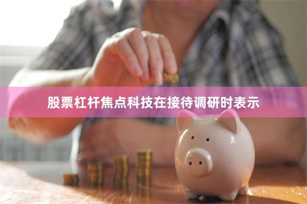 股票杠杆焦点科技在接待调研时表示