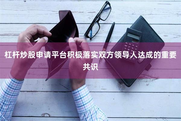 杠杆炒股申请平台积极落实双方领导人达成的重要共识