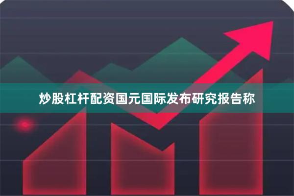 炒股杠杆配资国元国际发布研究报告称