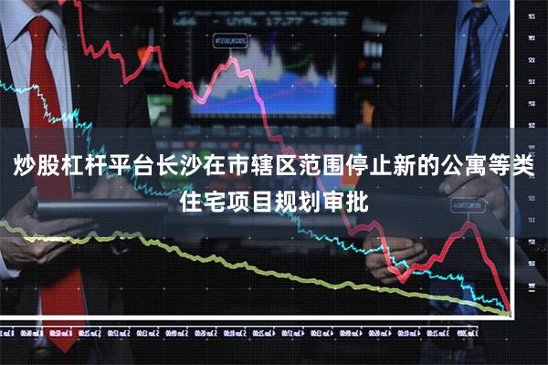 炒股杠杆平台长沙在市辖区范围停止新的公寓等类住宅项目规划审批