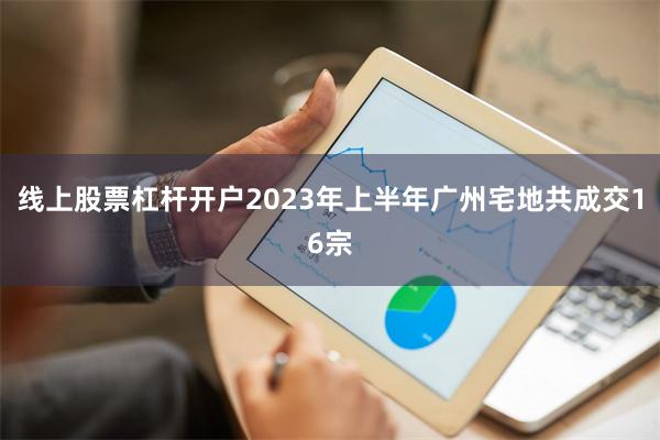 线上股票杠杆开户2023年上半年广州宅地共成交16宗