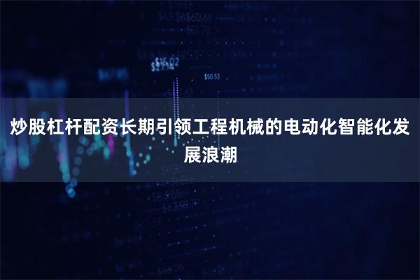 炒股杠杆配资长期引领工程机械的电动化智能化发展浪潮