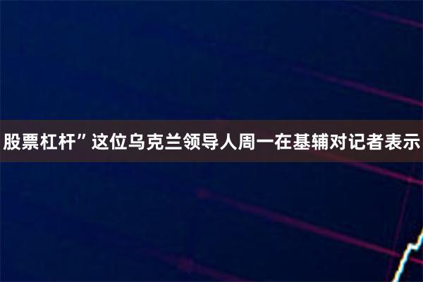 股票杠杆”这位乌克兰领导人周一在基辅对记者表示