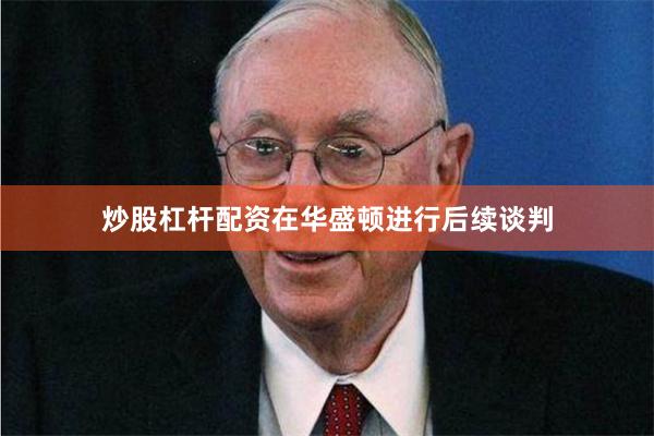 炒股杠杆配资在华盛顿进行后续谈判