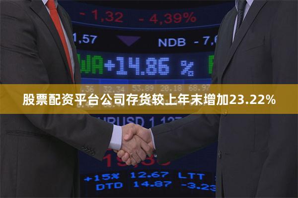 股票配资平台公司存货较上年末增加23.22%