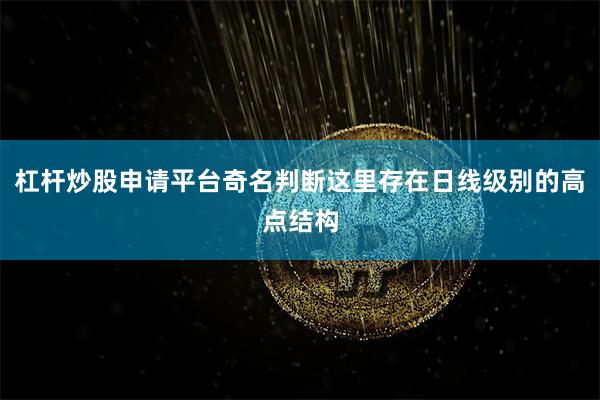 杠杆炒股申请平台奇名判断这里存在日线级别的高点结构