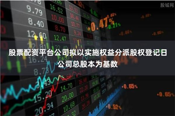 股票配资平台　　公司拟以实施权益分派股权登记日公司总股本为基数