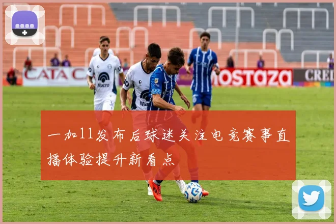 一加11发布后球迷关注电竞赛事直播体验提升新看点