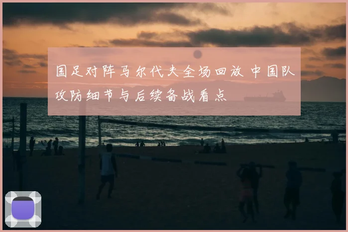 国足对阵马尔代夫全场回放 中国队攻防细节与后续备战看点
