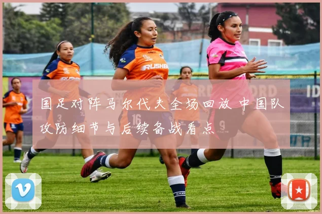国足对阵马尔代夫全场回放 中国队攻防细节与后续备战看点