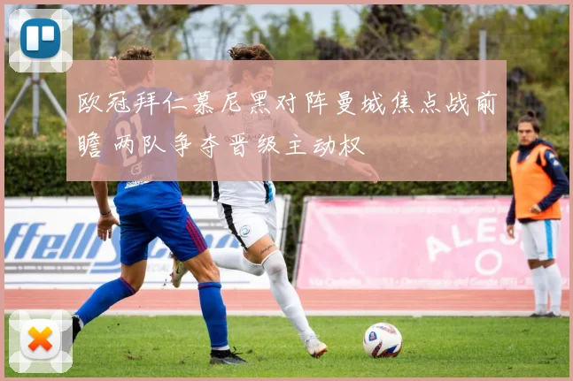 欧冠拜仁慕尼黑对阵曼城焦点战前瞻 两队争夺晋级主动权