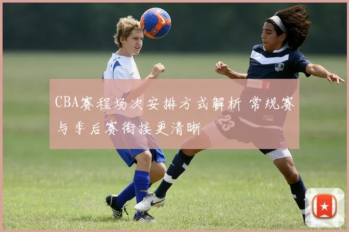 CBA赛程场次安排方式解析 常规赛与季后赛衔接更清晰