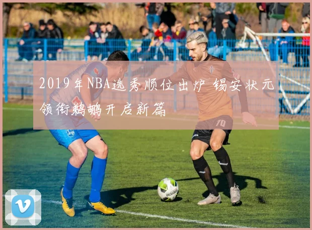 2019年NBA选秀顺位出炉 锡安状元领衔鹈鹕开启新篇